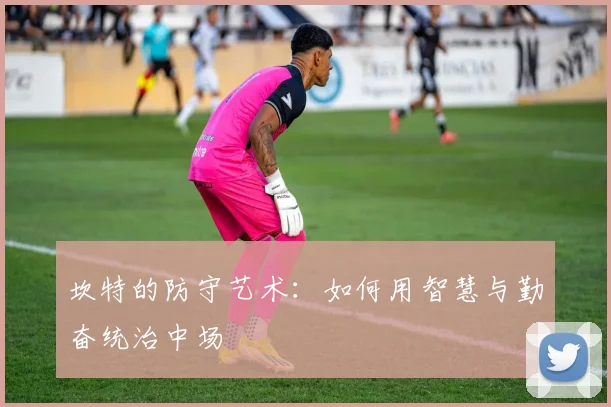 坎特的防守艺术:如何用智慧与勤奋统治中场