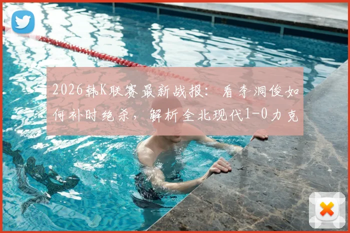 2026韩K联赛最新战报:看李洞俊如何补时绝杀,解析全北现代1-0力克大田市民关键点