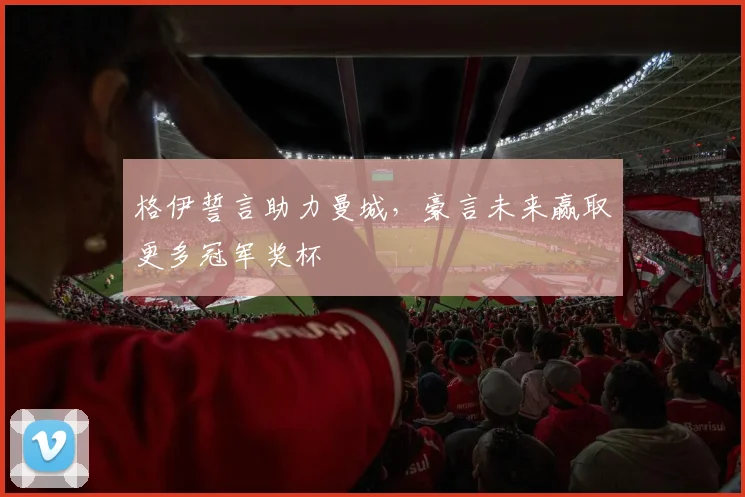 格伊誓言助力曼城,豪言未来赢取更多冠军奖杯