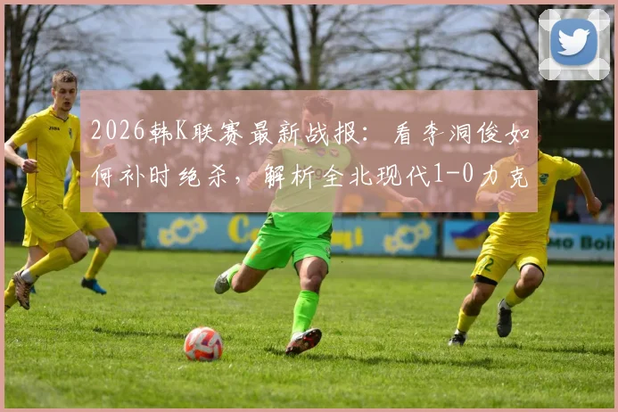 2026韩K联赛最新战报：看李洞俊如何补时绝杀，解析全北现代1-0力克大田市民关键点