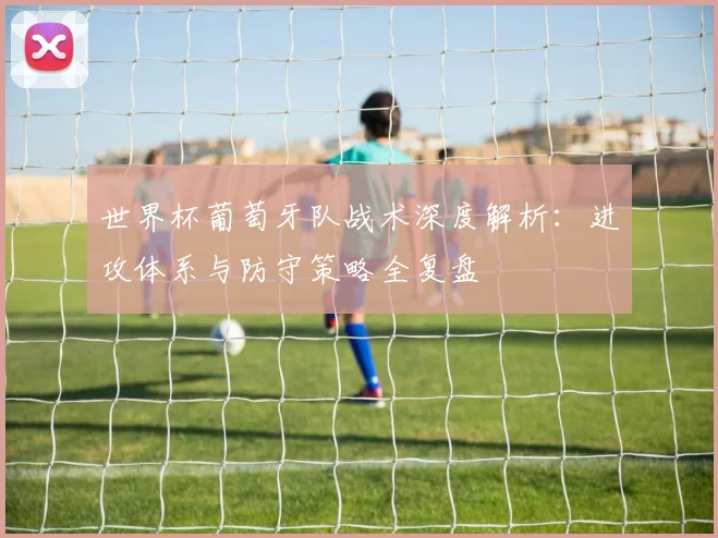 世界杯葡萄牙队战术深度解析:进攻体系与防守策略全复盘