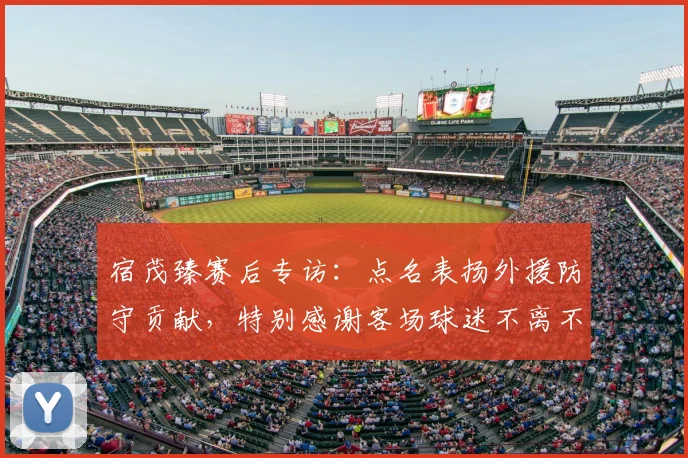 宿茂臻赛后专访：点名表扬外援防守贡献，特别感谢客场球迷不离不弃