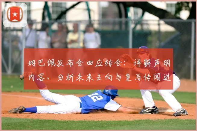 姆巴佩发布会回应转会：详解声明内容，分析未来去向与皇马传闻进展